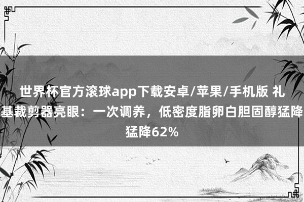 世界杯官方滚球app下载安卓/苹果/手机版 礼来碱基裁剪器亮眼:一次调养,低密度脂卵白胆固醇猛降62%