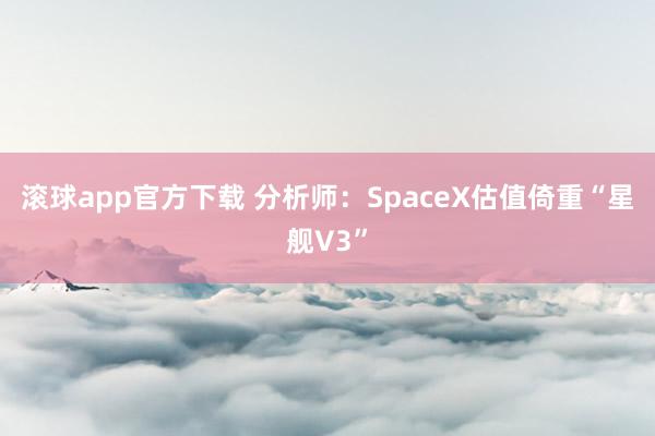 滚球app官方下载 分析师:SpaceX估值倚重“星舰V3”