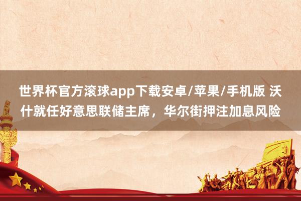 世界杯官方滚球app下载安卓/苹果/手机版 沃什就任好意思联储主席,华尔街押注加息风险