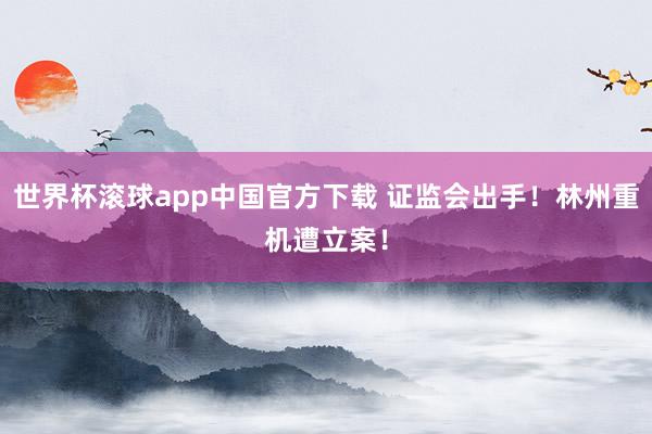世界杯滚球app中国官方下载 证监会出手!林州重机遭立案!