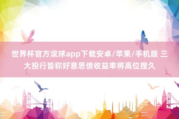 世界杯官方滚球app下载安卓/苹果/手机版 三大投行皆称好意思债收益率将高位捏久