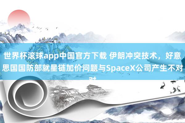世界杯滚球app中国官方下载 伊朗冲突技术,好意思国国防部就星链加价问题与SpaceX公司产生不对