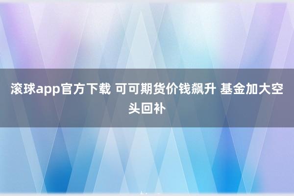 滚球app官方下载 可可期货价钱飙升 基金加大空头回补