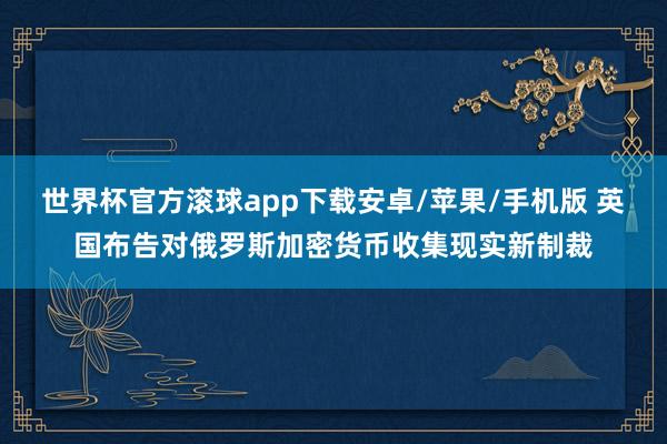 世界杯官方滚球app下载安卓/苹果/手机版 英国布告对俄罗斯加密货币收集现实新制裁