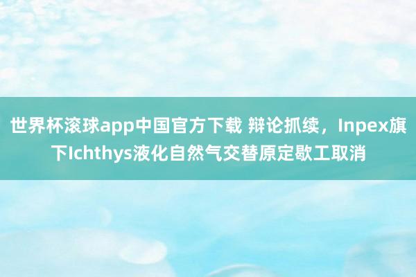 世界杯滚球app中国官方下载 辩论抓续,Inpex旗下Ichthys液化自然气交替原定歇工取消