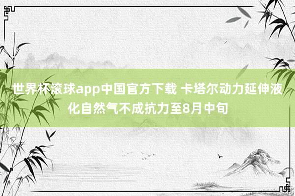 世界杯滚球app中国官方下载 卡塔尔动力延伸液化自然气不成抗力至8月中旬