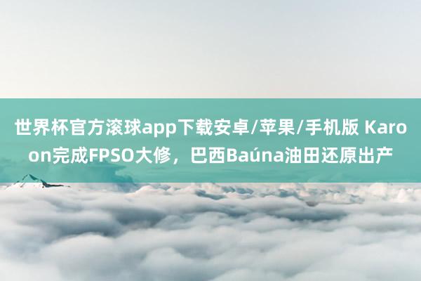 世界杯官方滚球app下载安卓/苹果/手机版 Karoon完成FPSO大修,巴西Baúna油田还原出产