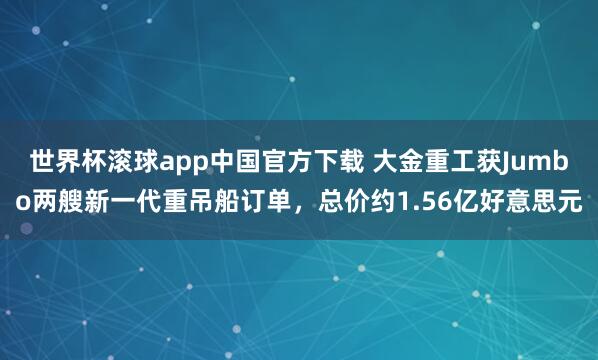 世界杯滚球app中国官方下载 大金重工获Jumbo两艘新一代重吊船订单,总价约1.56亿好意思元