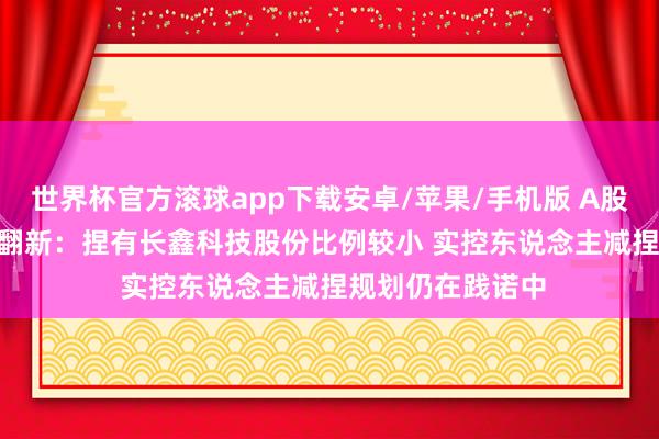 世界杯官方滚球app下载安卓/苹果/手机版 A股公告精选 | 兆易翻新:捏有长鑫科技股份比例较小 实控东说念主减捏规划仍在践诺中