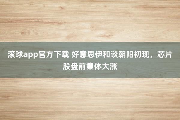 滚球app官方下载 好意思伊和谈朝阳初现,芯片股盘前集体大涨