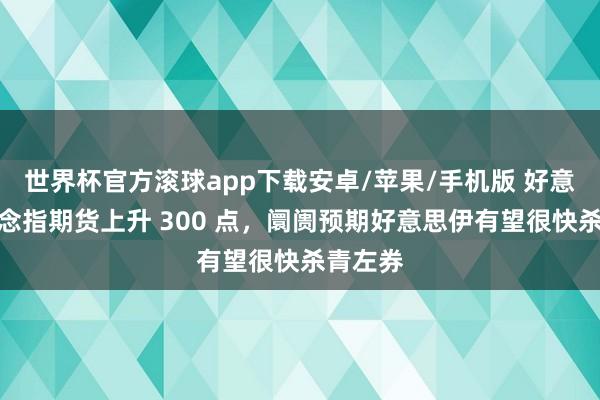 世界杯官方滚球app下载安卓/苹果/手机版 好意思股说念指期货上升 300 点,阛阓预期好意思伊有望很快杀青左券