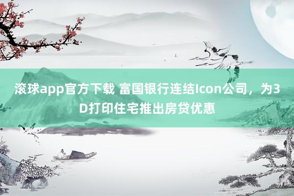 滚球app官方下载 富国银行连结Icon公司,为3D打印住宅推出房贷优惠
