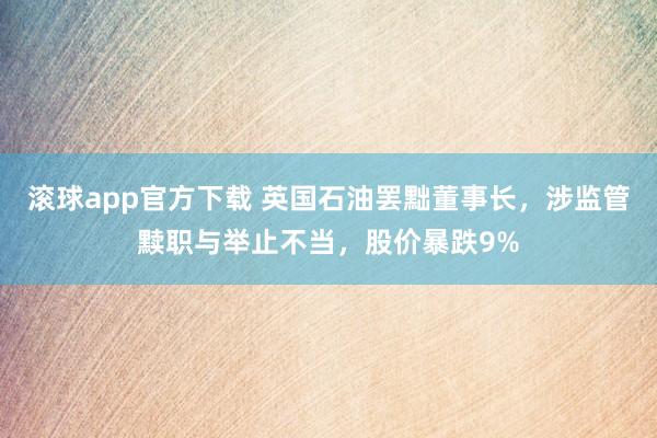 滚球app官方下载 英国石油罢黜董事长,涉监管黩职与举止不当,股价暴跌9%