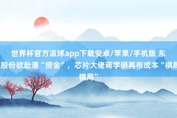 世界杯官方滚球app下载安卓/苹果/手机版 东芯股份欲赴港“捞金”,芯片大佬蒋学明再布成本“棋局”
