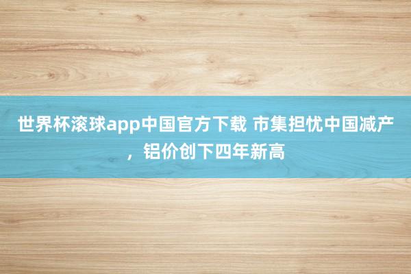 世界杯滚球app中国官方下载 市集担忧中国减产,铝价创下四年新高