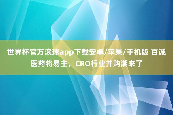 世界杯官方滚球app下载安卓/苹果/手机版 百诚医药将易主,CRO行业并购潮来了