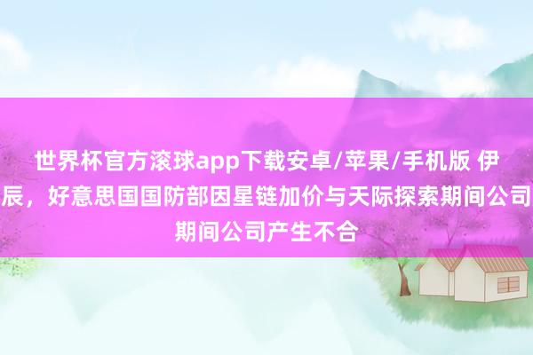 世界杯官方滚球app下载安卓/苹果/手机版 伊朗战事时辰,好意思国国防部因星链加价与天际探索期间公司产生不合
