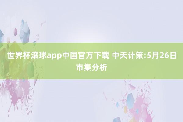 世界杯滚球app中国官方下载 中天计策:5月26日市集分析