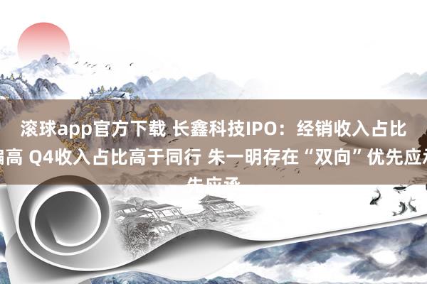 滚球app官方下载 长鑫科技IPO:经销收入占比偏高 Q4收入占比高于同行 朱一明存在“双向”优先应承