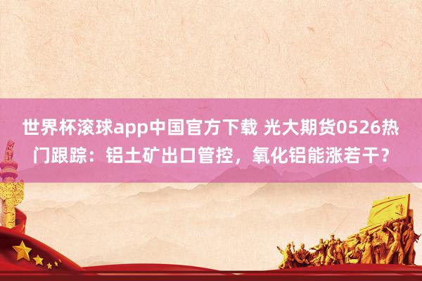 世界杯滚球app中国官方下载 光大期货0526热门跟踪:铝土矿出口管控,氧化铝能涨若干?