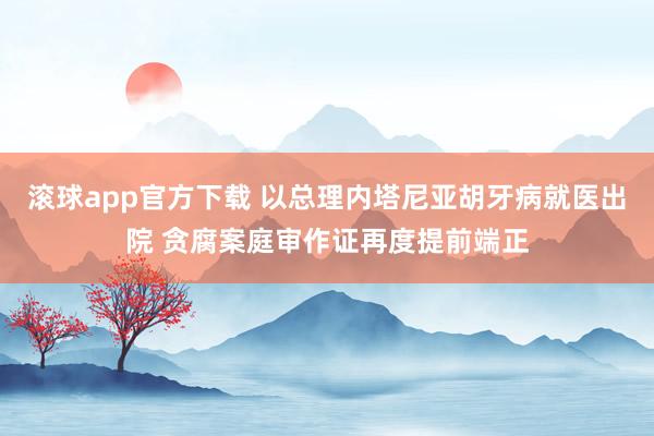 滚球app官方下载 以总理内塔尼亚胡牙病就医出院 贪腐案庭审作证再度提前端正