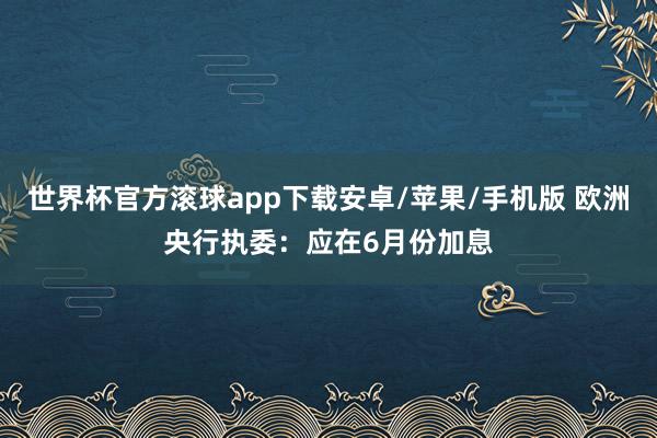 世界杯官方滚球app下载安卓/苹果/手机版 欧洲央行执委:应在6月份加息