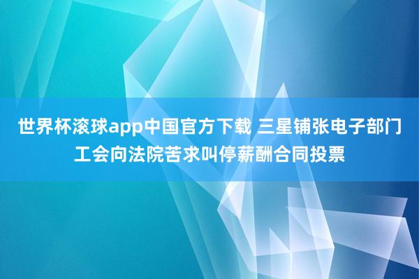 世界杯滚球app中国官方下载 三星铺张电子部门工会向法院苦求叫停薪酬合同投票