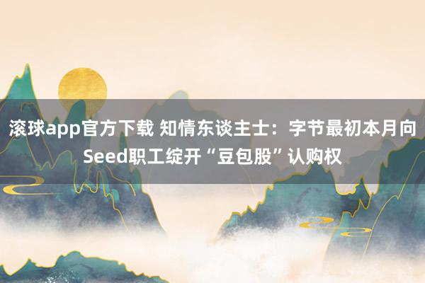 滚球app官方下载 知情东谈主士:字节最初本月向Seed职工绽开“豆包股”认购权