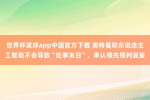 世界杯滚球app中国官方下载 奥特曼称东说念主工智能不会导致“处事末日”,承认领先预判诞妄