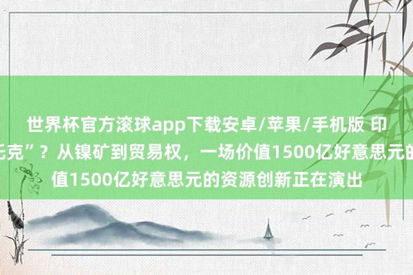 世界杯官方滚球app下载安卓/苹果/手机版 印尼要作念“国度版托克”?从镍矿到贸易权,一场价值1500亿好意思元的资源创新正在演出
