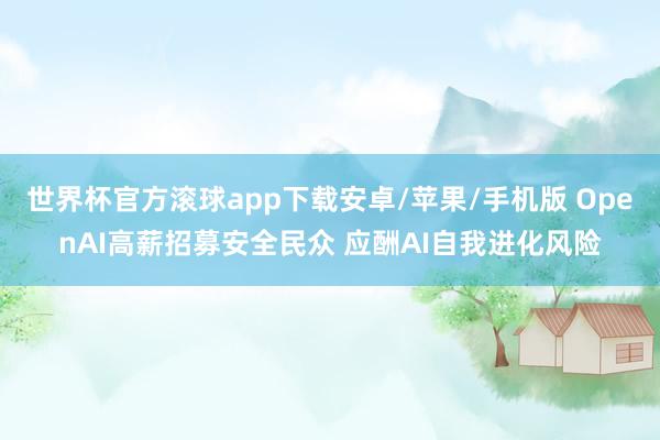 世界杯官方滚球app下载安卓/苹果/手机版 OpenAI高薪招募安全民众 应酬AI自我进化风险