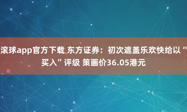 滚球app官方下载 东方证券:初次遮盖乐欢快给以“买入”评级 策画价36.05港元