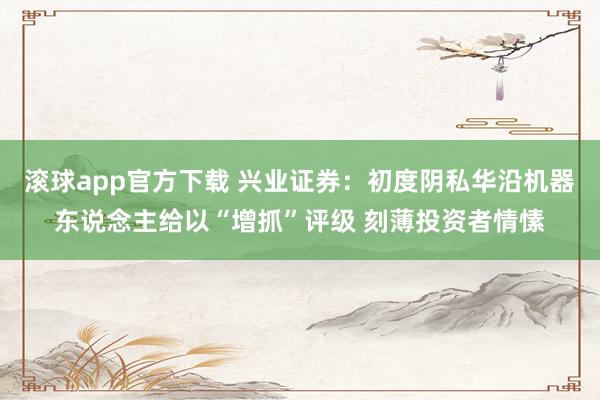 滚球app官方下载 兴业证券:初度阴私华沿机器东说念主给以“增抓”评级 刻薄投资者情愫