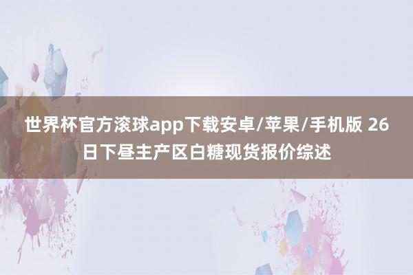世界杯官方滚球app下载安卓/苹果/手机版 26日下昼主产区白糖现货报价综述