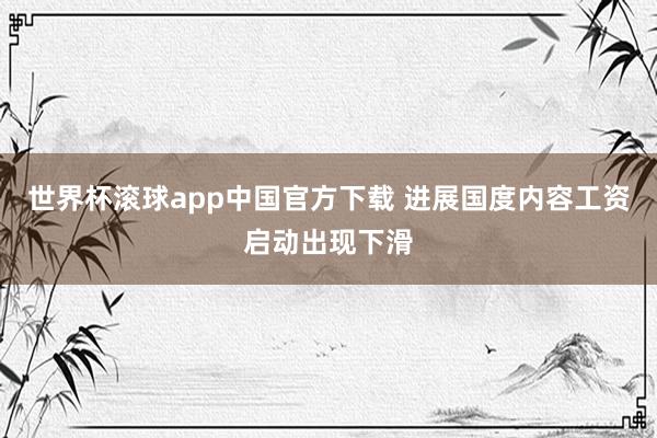 世界杯滚球app中国官方下载 进展国度内容工资启动出现下滑