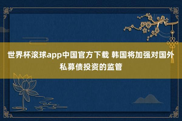 世界杯滚球app中国官方下载 韩国将加强对国外私募债投资的监管