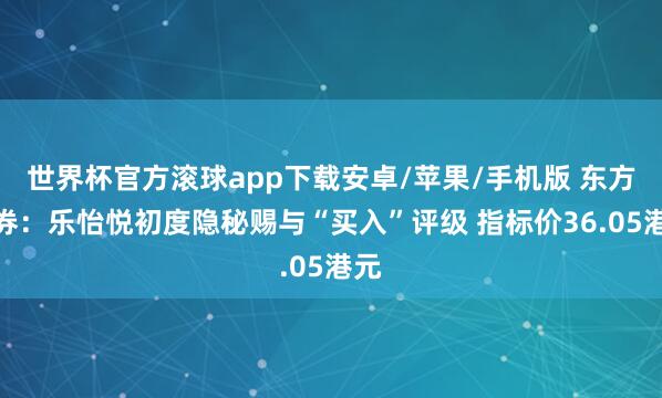 世界杯官方滚球app下载安卓/苹果/手机版 东方证券:乐怡悦初度隐秘赐与“买入”评级 指标价36.05港元