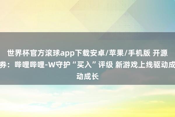 世界杯官方滚球app下载安卓/苹果/手机版 开源证券：哔哩哔哩-W守护“买入”评级 新游戏上线驱动成长