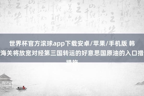 世界杯官方滚球app下载安卓/苹果/手机版 韩国海关将放宽对经第三国转运的好意思国原油的入口措施