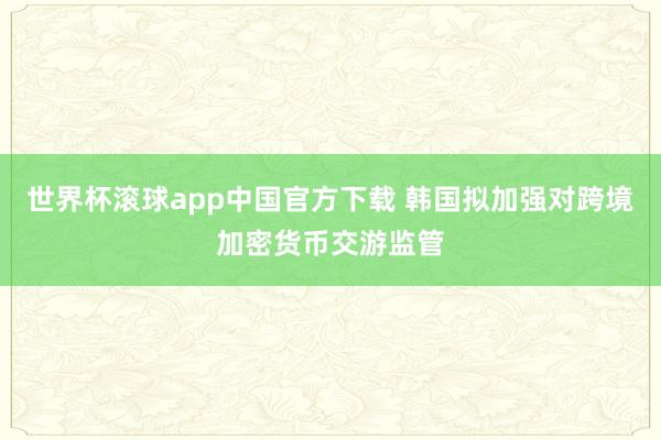 世界杯滚球app中国官方下载 韩国拟加强对跨境加密货币交游监管