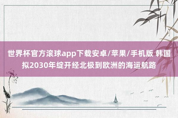 世界杯官方滚球app下载安卓/苹果/手机版 韩国拟2030年绽开经北极到欧洲的海运航路