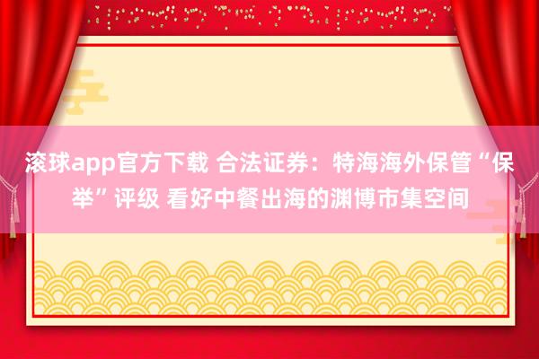 滚球app官方下载 合法证券:特海海外保管“保举”评级 看好中餐出海的渊博市集空间