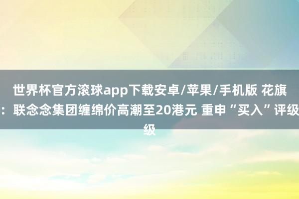 世界杯官方滚球app下载安卓/苹果/手机版 花旗:联念念集团缠绵价高潮至20港元 重申“买入”评级
