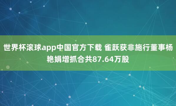 世界杯滚球app中国官方下载 雀跃获非施行董事杨艳娟增抓合共87.64万股