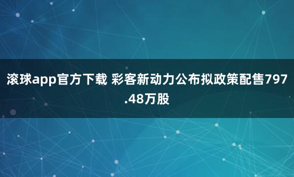 滚球app官方下载 彩客新动力公布拟政策配售797.48万股