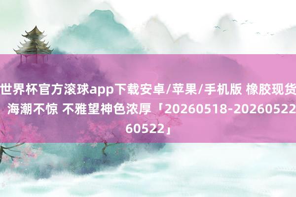 世界杯官方滚球app下载安卓/苹果/手机版 橡胶现货:海潮不惊 不雅望神色浓厚「20260518-20260522」