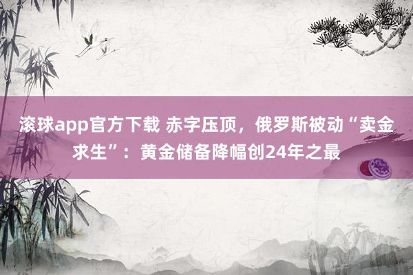 滚球app官方下载 赤字压顶,俄罗斯被动“卖金求生”:黄金储备降幅创24年之最