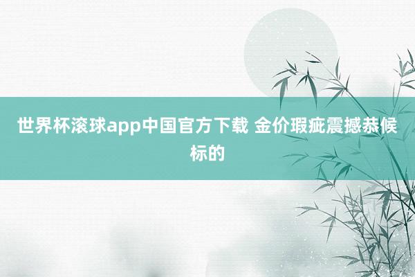 世界杯滚球app中国官方下载 金价瑕疵震撼恭候标的