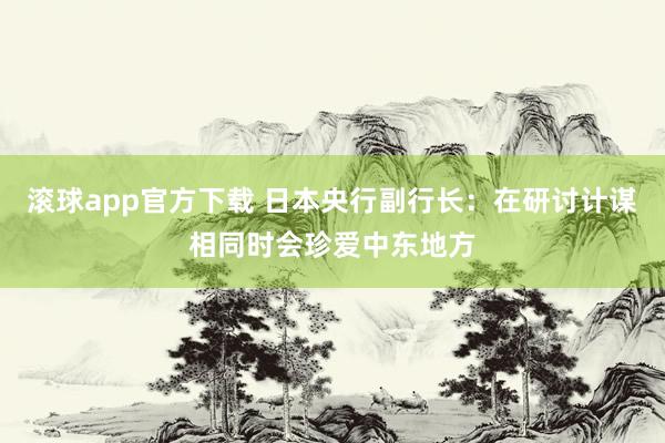 滚球app官方下载 日本央行副行长:在研讨计谋相同时会珍爱中东地方