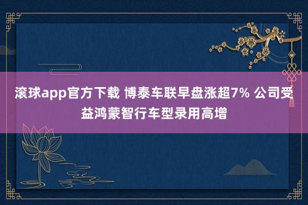 滚球app官方下载 博泰车联早盘涨超7% 公司受益鸿蒙智行车型录用高增